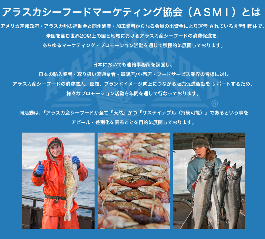 アラスカシーフードマーケティング協会（ASMI）は、アメリカ連邦政府・アラスカ州の補助金と同州漁業・加工業者からなる会員の出資金により運営 されている非営利団体で、米国を含む世界20以上の国と地域におけるアラスカ産シーフードの消費促進を、あらゆるマーケティング・プロモーション活動を通じて積極的に展開しております。日本においても連絡事務所を設置し、日本の輸入業者・取り扱い流通業者・量販店/小売店・フードサービス業界の皆様に対しアラスカ産シーフードの消費拡大、認知、ブランドイメージ向上につながる販売促進活動を サポートするため、様々なプロモーション活動を年間を通して行なっております。
同活動は、｢アラスカ産シーフードが全て『天然』かつ『サステイナブル（持続可能）』であるという事をアピール・差別化を図ることを目的に展開しております。